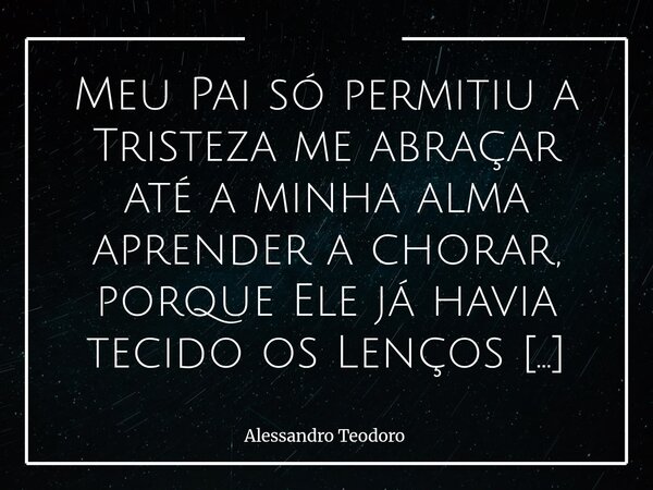 Meu Pai só permitiu a Tristeza me abraçar até a minha alma aprender a chorar, porque Ele já havia tecido os Lenços de Misericórdia. Há dores que não chegam p... Frase de Alessandro Teodoro.