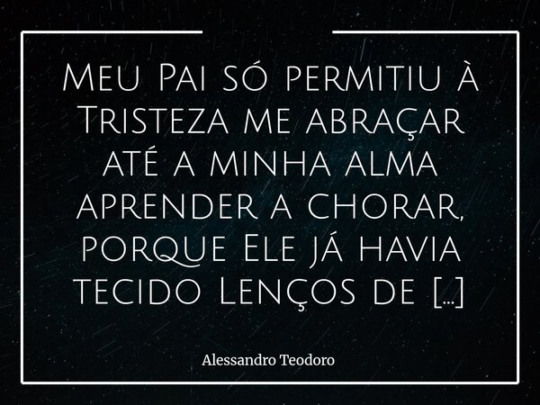 Meu Pai só permitiu à Tristeza me abraçar até a minha alma aprender a chorar, porque Ele já havia tecido Lenços de Misericórdia. Há dores que não chegam para ... Frase de Alessandro Teodoro.