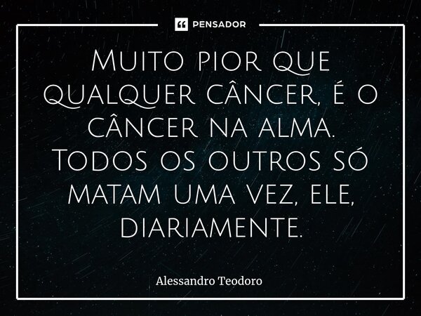 Muito pior que qualquer câncer, é o câncer na alma. Todos os outros só matam uma vez, ele, diariamente.⁠... Frase de Alessandro Teodoro.