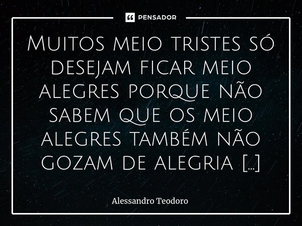 Muitos meio tristes só desejam ficar meio alegres porque não sabem que os meio alegres também não gozam de alegria alguma.... Frase de Alessandro Teodoro.