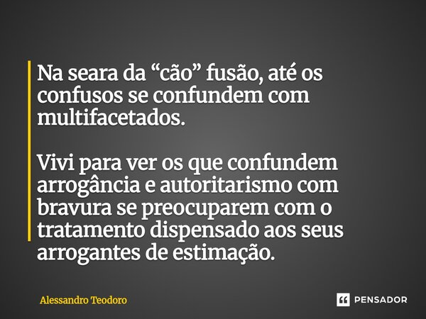 Na seara da “cão” fusão, até os confusos se confundem com multifacetados. Vivi para ver os que confundem arrogância e autoritarismo com bravura se preocuparem ... Frase de Alessandro Teodoro.