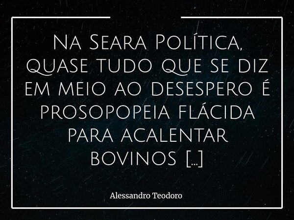 Na Seara Política, quase tudo que se diz em meio ao desespero é prosopopeia flácida para acalentar bovinos apaixonados. Há momentos em que a política deixa de ... Frase de Alessandro Teodoro.