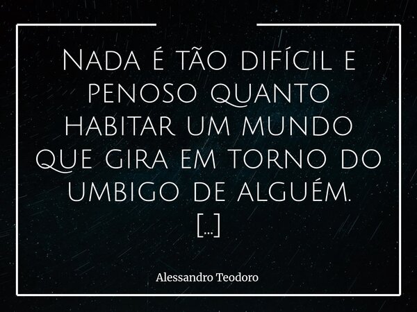 Nada é tão difícil e penoso quanto habitar um mundo que gira em torno do umbigo de alguém. Há pessoas que tentam transformar a própria existência no centro de ... Frase de Alessandro Teodoro.