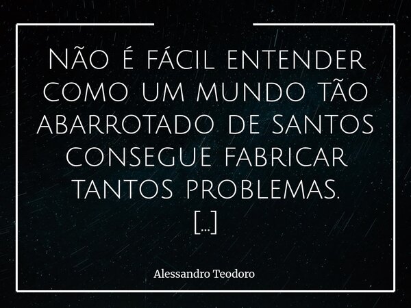⁠Não é fácil entender como um mundo tão abarrotado de santos consegue fabricar tantos problemas. Talvez porque santos demais, quando empilhados, deixam de ser t... Frase de Alessandro Teodoro.