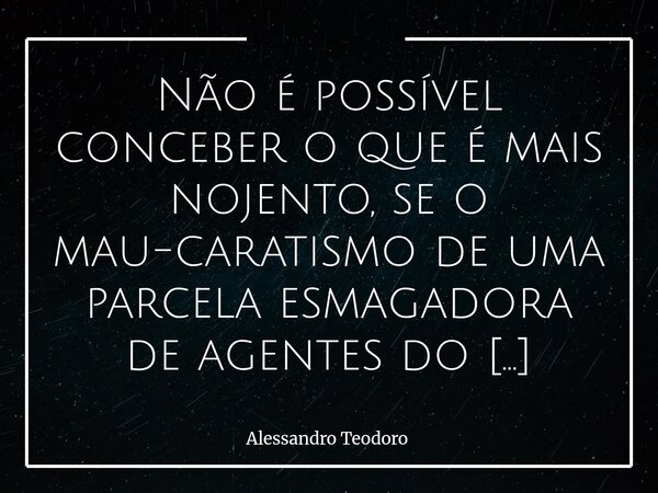 ⁠Não é possível conceber o que é mais nojento, se o mau-caratismo de uma parcela esmagadora de agentes do estado, ou o dos que conseguem apoiá-los.... Frase de Alessandro Teodoro.