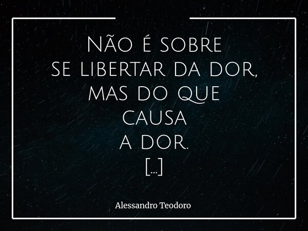 ⁠⁠Não é sobre se libertar da dor, mas do que causa a dor. Há um equívoco muito comum em nossa maneira de lidar com o sofrimento: tratamos a dor como inimiga, qu... Frase de Alessandro Teodoro.