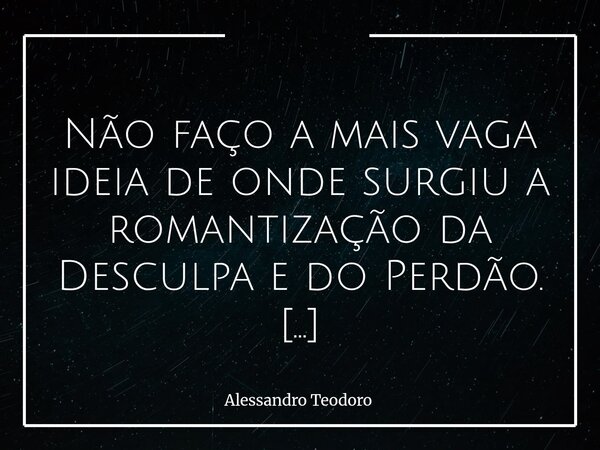  Não faço a mais vaga ideia de onde surgiu a romantização da Desculpa e do Perdão. E, sim, nessa ordem! Na Bíblia, não foi!?! Lá não se romantiza absolutamente... Frase de Alessandro Teodoro.