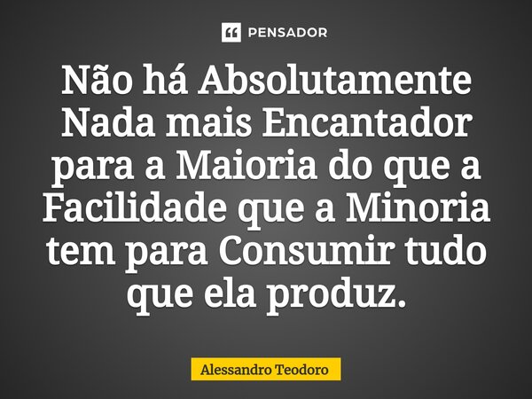 ⁠Não há Absolutamente Nada mais Encantador para a Maioria do que a Facilidade que a Minoria tem para Consumir tudo que ela produz.... Frase de Alessandro Teodoro.