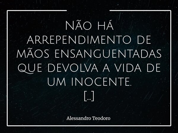 ⁠Não há arrependimento de mãos ensanguentadas que devolva a vida de um inocente. Essa é uma das verdades mais duras que a existência humana pode encarar. Há err... Frase de Alessandro Teodoro.