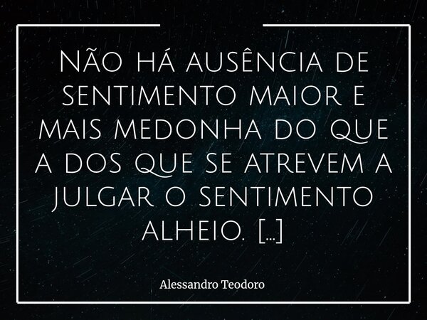 ⁠Não há ausência de sentimento maior e mais medonha do que a dos que se atrevem a julgar o sentimento alheio. Há uma estranha soberba em quem se coloca como árb... Frase de Alessandro Teodoro.