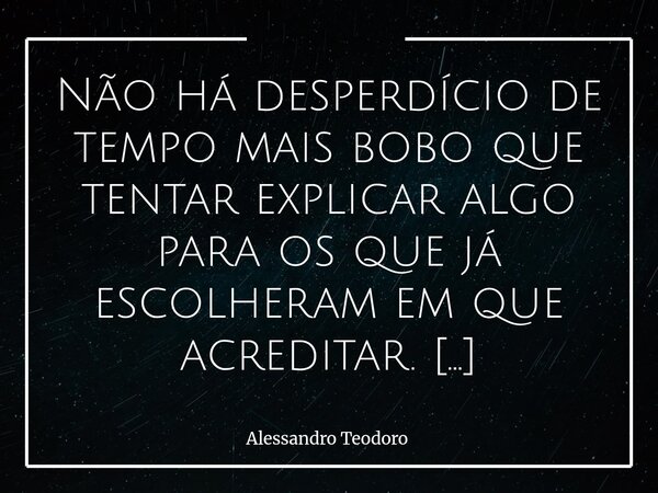 ⁠Não há desperdício de tempo mais bobo que tentar explicar algo para os que já escolheram em que acreditar. Porque, no fundo, não se trata de falta de informaçã... Frase de Alessandro Teodoro.