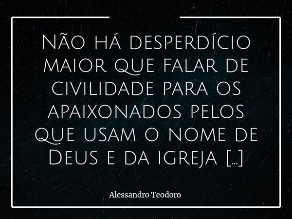 Não há desperdício maior que falar de civilidade para os apaixonados pelos que usam o nome de Deus e da igreja para se esconder, aparecer e se promover. A civi... Frase de Alessandro Teodoro.