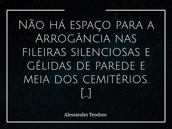 Não há espaço para a Arrogância nas fileiras silenciosas e gélidas de parede e meia dos cemitérios. Onde todos se nivelam por baixo, em barraquinhos tão pequen... Frase de Alessandro Teodoro.