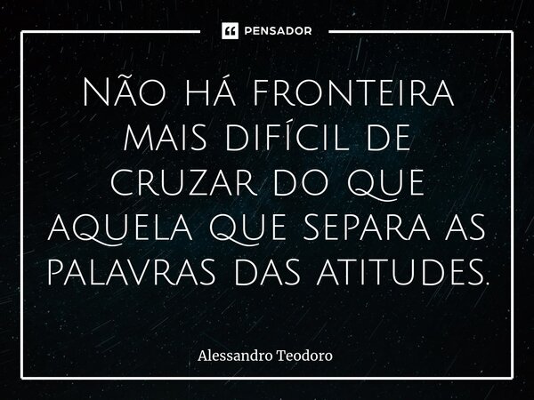 ⁠Não há fronteira mais difícil de cruzar do que aquela que separa as palavras das atitudes.... Frase de Alessandro Teodoro.
