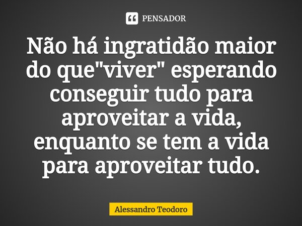 ⁠Não há ingratidão maior do que "viver" esperando conseguir tudo para aproveitar a vida, enquanto se tem a vida para aproveitar tudo.... Frase de Alessandro Teodoro.