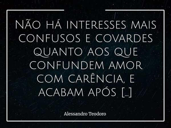 Não há interesses mais confusos e covardes quanto aos que confundem amor com carência, e acabam após saciados. Porque o Amor Verdadeiro não se esgota quando a f... Frase de Alessandro Teodoro.