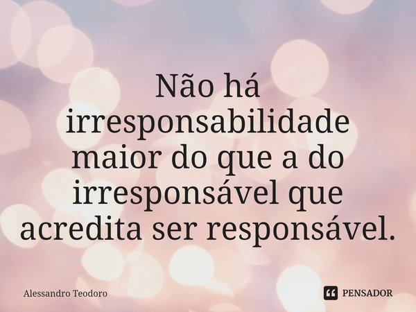 ⁠Não há irresponsabilidade maior do que a do irresponsável que acredita ser responsável.... Frase de Alessandro Teodoro.