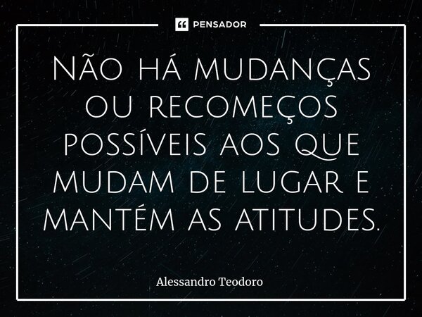 ⁠Não há mudanças ou recomeços possíveis aos que mudam de lugar e mantém as atitudes.... Frase de Alessandro Teodoro.