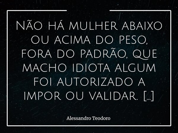 Não há mulher abaixo ou acima do peso, fora do padrão, que macho idiota algum foi autorizado a impor ou validar. A verdade é que o “padrão” nunca foi sobre bele... Frase de Alessandro Teodoro.