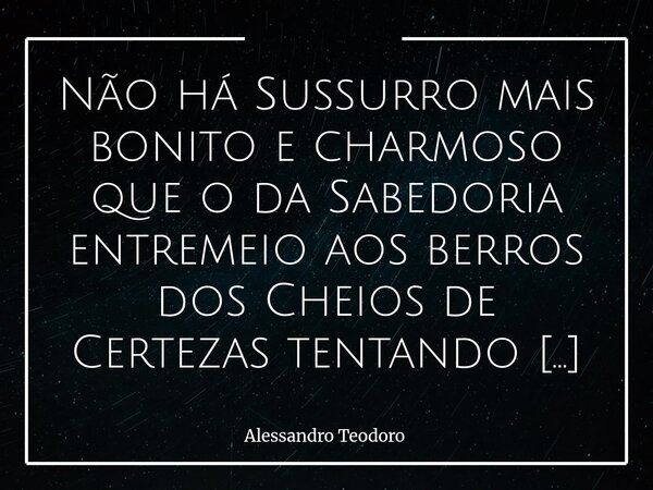 Não há Sussurro mais bonito e charmoso que o da Sabedoria entremeio aos berros dos Cheios de Certezas tentando silenciar os Cheios de Dúvidas. Há, na arquitetu... Frase de Alessandro Teodoro.