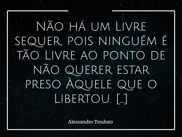 Não há um Livre sequer, pois ninguém é tão Livre ao ponto de não querer estar preso Àquele que o Libertou. Inicialmente, parece muito contraditório. Afinal, a ... Frase de Alessandro Teodoro.