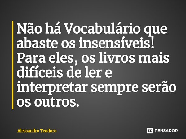 ⁠Não há Vocabulário que abaste os insensíveis! Para eles, os livros mais difíceis de ler e interpretar sempre serão os outros.... Frase de Alessandro Teodoro.