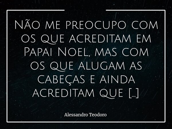 Não me preocupo com os que acreditam em Papai Noel, mas com os que alugam as cabeças e ainda acreditam que pensam com elas. No fundo, a inocência dos que acred... Frase de Alessandro Teodoro.
