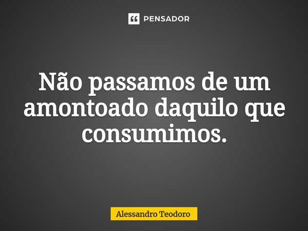 ⁠⁠Não passamos de um amontoado daquilo que consumimos.... Frase de Alessandro Teodoro.