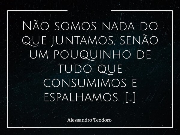 Não somos nada do que juntamos, senão um pouquinho de tudo que consumimos e espalhamos. Passamos boa parte da vida acumulando coisas: dinheiro, objetos, títulos... Frase de Alessandro Teodoro.
