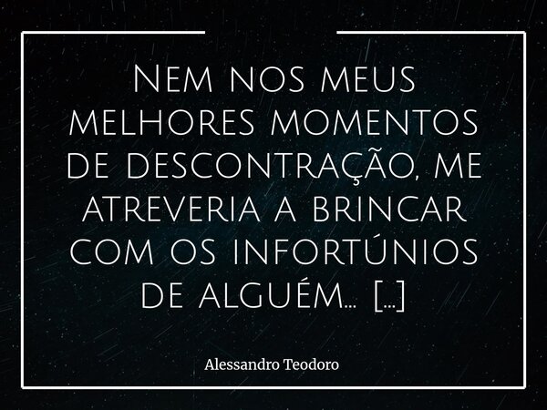 Nem nos meus melhores momentos de descontração, me atreveria a brincar com os infortúnios de alguém… Mas me atrevo a dizer que talvez não haja câncer mais agres... Frase de Alessandro Teodoro.