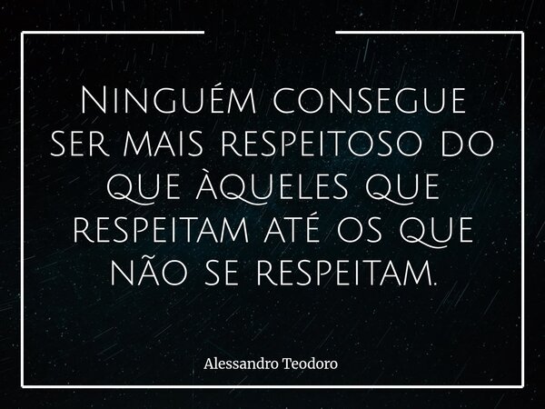 ⁠Ninguém consegue ser mais respeitoso do que àqueles que respeitam até os que não se respeitam.... Frase de Alessandro Teodoro.