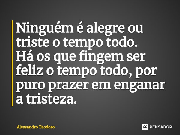 ⁠Ninguém é alegre ou triste o tempo todo. Há os que fingem ser feliz o tempo todo, por puro prazer em enganar a tristeza.... Frase de Alessandro Teodoro.
