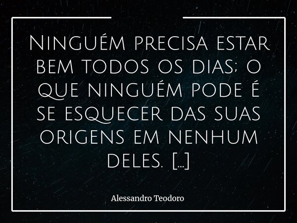 Ninguém precisa estar bem todos os dias; o que ninguém pode é se esquecer das suas origens em nenhum deles. Há dias em que a força parece faltar, em que o sorr... Frase de Alessandro Teodoro.