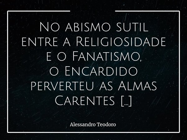 No abismo sutil entre a Religiosidade e o Fanatismo, o Encardido perverteu as Almas Carentes para instrumentalizar as igrejas. A religiosidade, quando nasce da... Frase de Alessandro Teodoro.