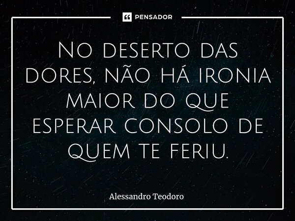 ⁠No deserto das dores, não há ironia maior do que esperar consolo de quem te feriu.... Frase de Alessandro Teodoro.