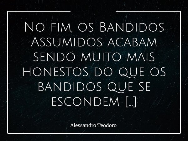 No fim, os Bandidos Assumidos acabam sendo muito mais honestos do que os bandidos que se escondem sob a égide da política. Os Assumidos não demonizam, ridicula... Frase de Alessandro Teodoro.
