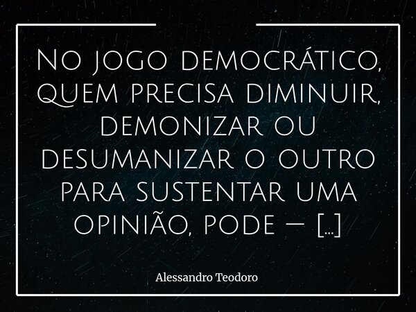 ⁠No jogo democrático, quem precisa diminuir, demonizar ou desumanizar o outro para sustentar uma opinião, pode — também — acreditar que a única ideia válida sej... Frase de Alessandro Teodoro.