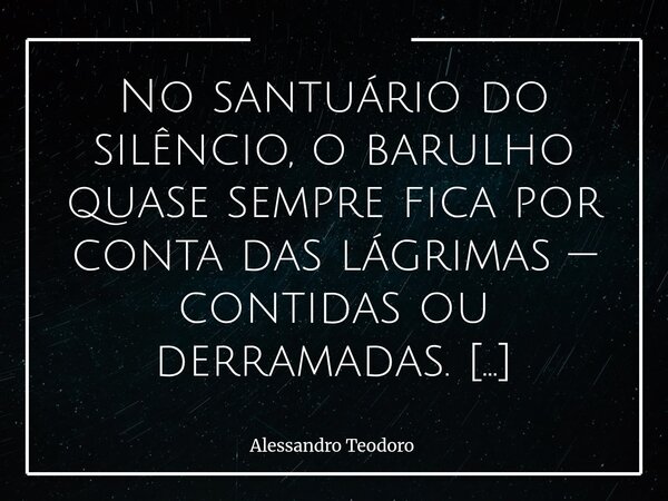⁠No santuário do silêncio, o barulho quase sempre fica por conta das lágrimas — contidas ou derramadas. Lá não há necessidade de palavras bem escolhidas nem de ... Frase de Alessandro Teodoro.
