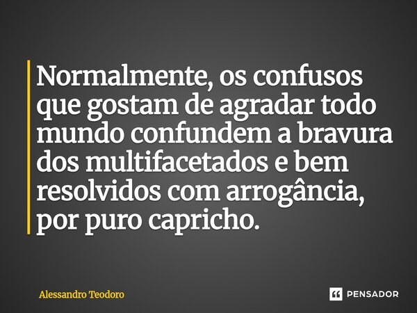 ⁠Normalmente, os confusos que gostam de agradar todo mundo confundem a bravura dos multifacetados e bem resolvidos com arrogância, por puro capricho.... Frase de Alessandro Teodoro.
