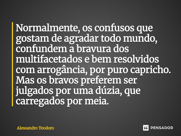 Normalmente, os confusos que gostam de agradar todo mundo, confundem a bravura dos multifacetados e bem resolvidos com arrogância, por puro capricho. Mas os ... Frase de Alessandro Teodoro.
