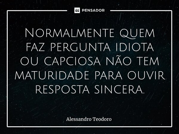 ⁠Normalmente quem faz pergunta idiota ou capciosa não tem maturidade para ouvir resposta sincera.... Frase de Alessandro Teodoro.