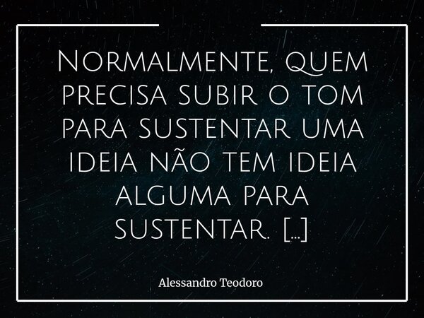 Normalmente, quem precisa subir o tom para sustentar uma ideia não tem ideia alguma para sustentar. Quem já chega subindo o tom, para mim, é pura perda de tempo... Frase de Alessandro Teodoro.