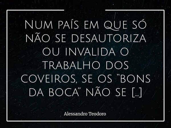 Num país em que só não se desautoriza ou invalida o trabalho dos coveiros, se os “bons da boca” não se digladiassem entre si e não se eliminassem, ele jamais os... Frase de Alessandro Teodoro.