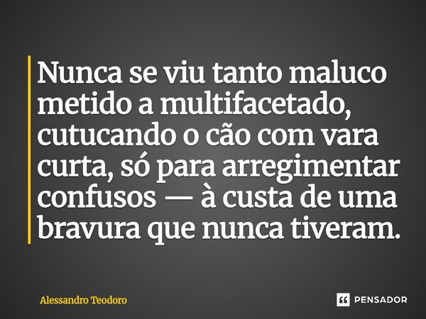 ⁠Nunca se viu tanto maluco metido a multifacetado, cutucando o cão com vara curta, só para arregimentar confusos — à custa de uma bravura que nunca tiveram.... Frase de Alessandro Teodoro.