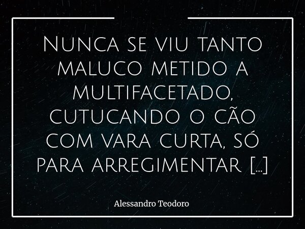 ⁠⁠Nunca se viu tanto maluco metido a multifacetado, cutucando o cão com vara curta, só para arregimentar confusos — à custa de uma bravura que nunca tiveram. É ... Frase de Alessandro Teodoro.