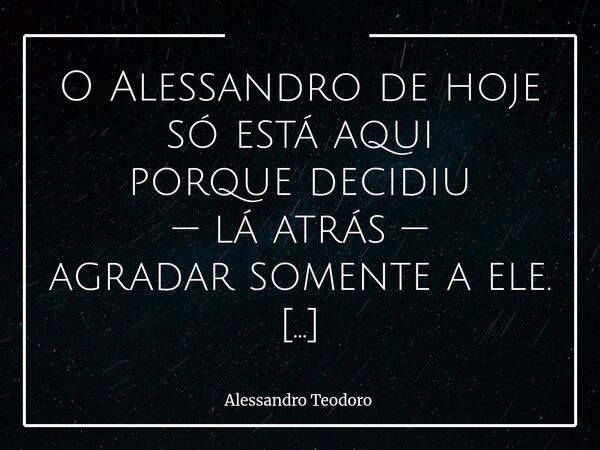 O Alessandro de hoje só está aqui porque decidiu —lá atrás — agradar somente a ele. Há momentos na vida nos quais a maior revolução não é conquistar o aplauso ... Frase de Alessandro Teodoro.
