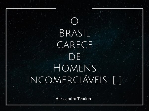 O Brasil carece de Homens Incomerciáveis. Homens que não tenham preço — não porque sejam moralmente perfeitos, mas porque tenham descoberto que há coisas que n... Frase de Alessandro Teodoro.