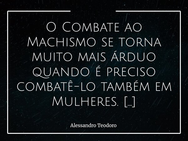⁠O Combate ao Machismo se torna muito mais árduo quando é preciso combatê-lo também em Mulheres. Há constatações que incomodam porque encostam numa verdade pouc... Frase de Alessandro Teodoro.
