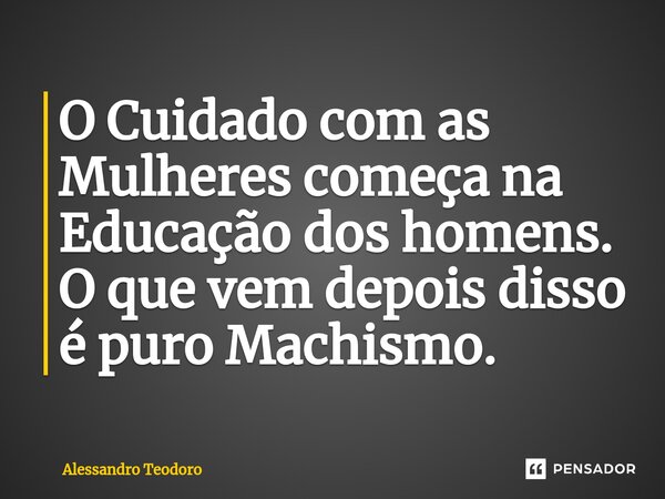 ⁠O Cuidado com as Mulheres começa na Educação dos homens. O que vem depois disso é puro Machismo.... Frase de Alessandro Teodoro.