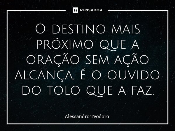 ⁠⁠⁠O destino mais próximo que a oração sem ação alcança, é o ouvido do tolo que a faz.... Frase de Alessandro Teodoro.